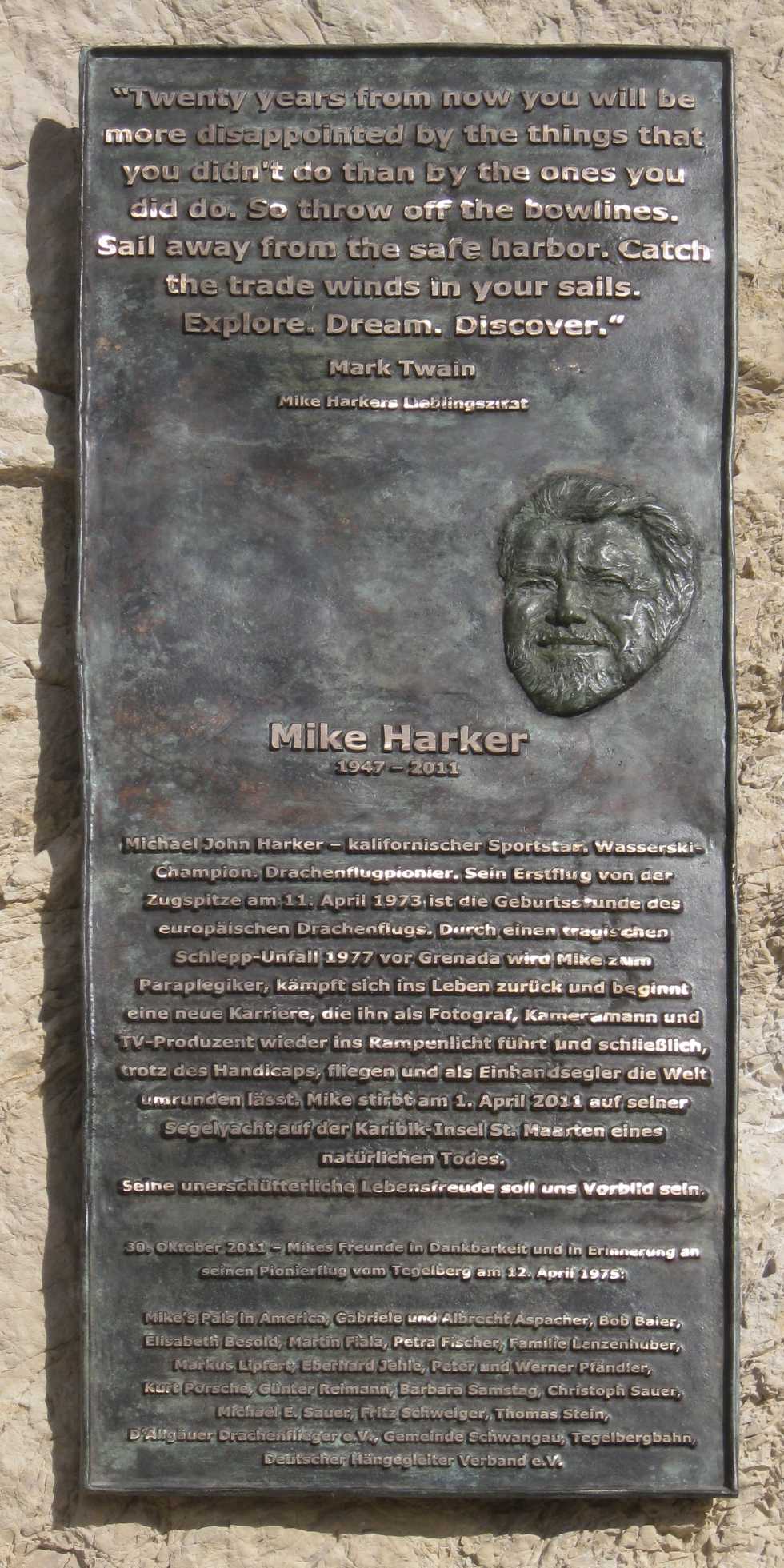 "Twenty years from now 
you will be more disappointed 
by the things that you didn't do 
than by the ones you did do. 
So throw off the bowlines. 
Sail away from the safe harbor. 
Catch the trade winds in your sails. 
Explore. Dream. Discover." 
Mark Twain
- Mike Harker(1947 - 2011)s Lieblingszitat